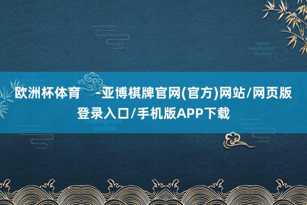 欧洲杯体育    -亚博棋牌官网(官方)网站/网页版登录入口/手机版APP下载