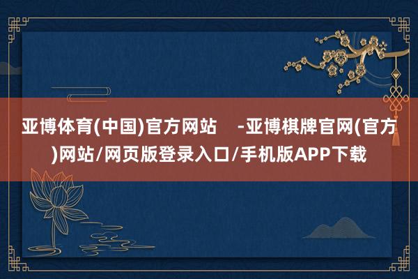 亚博体育(中国)官方网站    -亚博棋牌官网(官方)网站/网页版登录入口/手机版APP下载