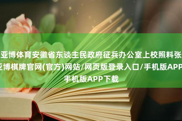 亚博体育安徽省东谈主民政府征兵办公室上校照料张峰-亚博棋牌官网(官方)网站/网页版登录入口/手机版APP下载