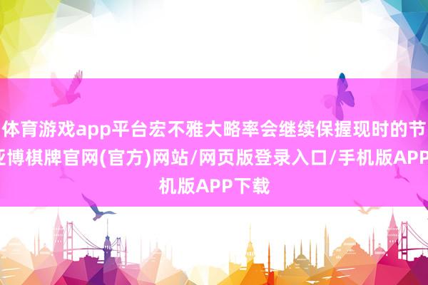 体育游戏app平台宏不雅大略率会继续保握现时的节律-亚博棋牌官网(官方)网站/网页版登录入口/手机版APP下载