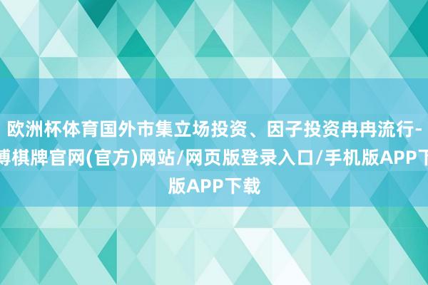 欧洲杯体育国外市集立场投资、因子投资冉冉流行-亚博棋牌官网(官方)网站/网页版登录入口/手机版APP下载