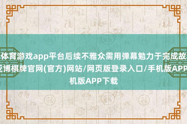 体育游戏app平台后续不雅众需用弹幕勉力于完成故事-亚博棋牌官网(官方)网站/网页版登录入口/手机版APP下载