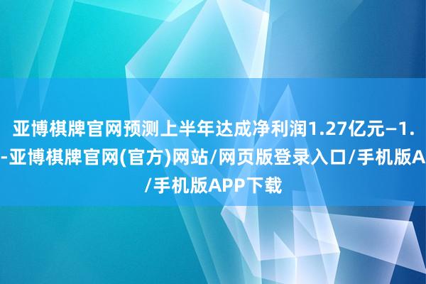 亚博棋牌官网预测上半年达成净利润1.27亿元—1.41亿元-亚博棋牌官网(官方)网站/网页版登录入口/手机版APP下载