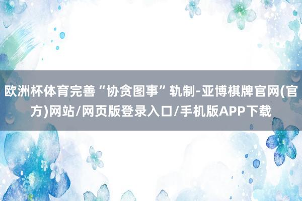 欧洲杯体育完善“协贪图事”轨制-亚博棋牌官网(官方)网站/网页版登录入口/手机版APP下载