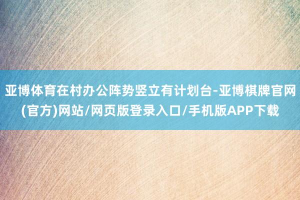 亚博体育在村办公阵势竖立有计划台-亚博棋牌官网(官方)网站/网页版登录入口/手机版APP下载