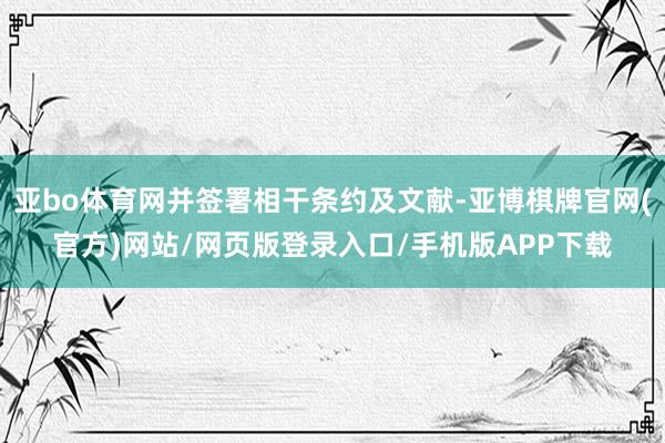 亚bo体育网并签署相干条约及文献-亚博棋牌官网(官方)网站/网页版登录入口/手机版APP下载