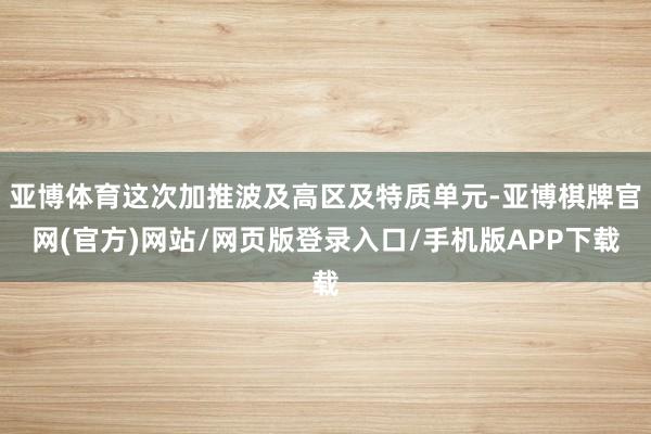 亚博体育这次加推波及高区及特质单元-亚博棋牌官网(官方)网站/网页版登录入口/手机版APP下载